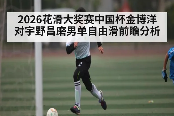 2026花滑大奖赛中国杯金博洋对宇野昌磨男单自由滑前瞻分析